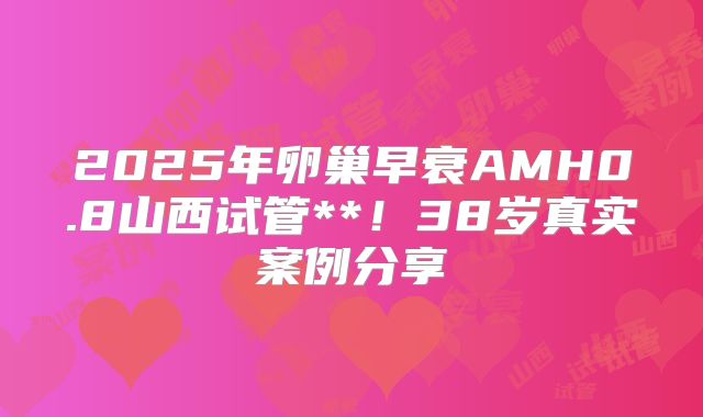 2025年卵巢早衰AMH0.8山西试管**!38岁真实案例分享