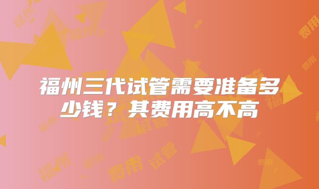 福州三代试管需要准备多少钱？其费用高不高
