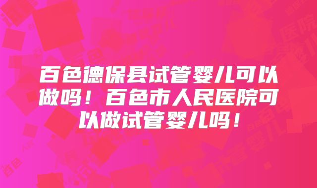 百色德保县试管婴儿可以做吗！百色市人民医院可以做试管婴儿吗！