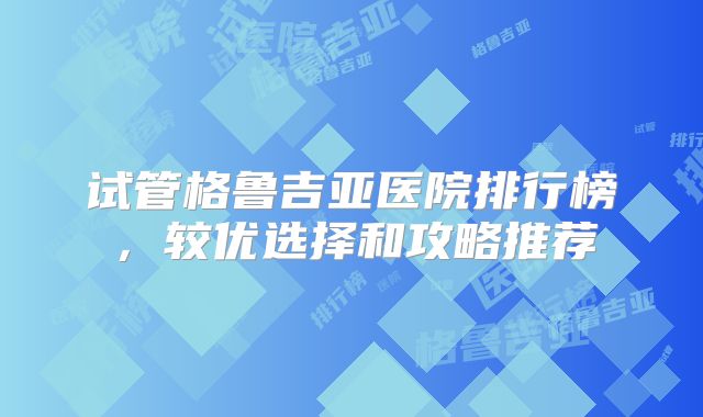 试管格鲁吉亚医院排行榜，较优选择和攻略推荐