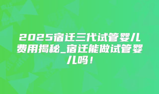 2025宿迁三代试管婴儿费用揭秘_宿迁能做试管婴儿吗！
