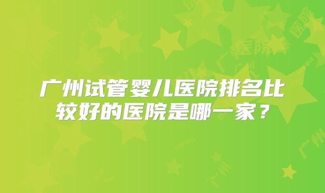 广州试管婴儿医院排名比较好的医院是哪一家？