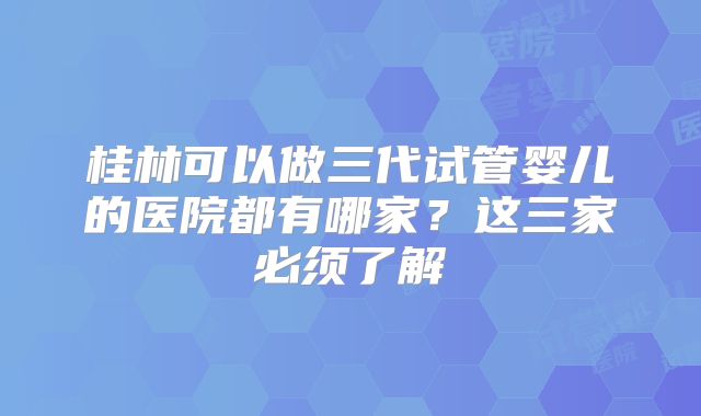 桂林可以做三代试管婴儿的医院都有哪家？这三家必须了解