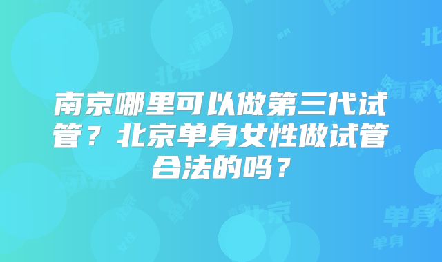 南京哪里可以做第三代试管？北京单身女性做试管合法的吗？