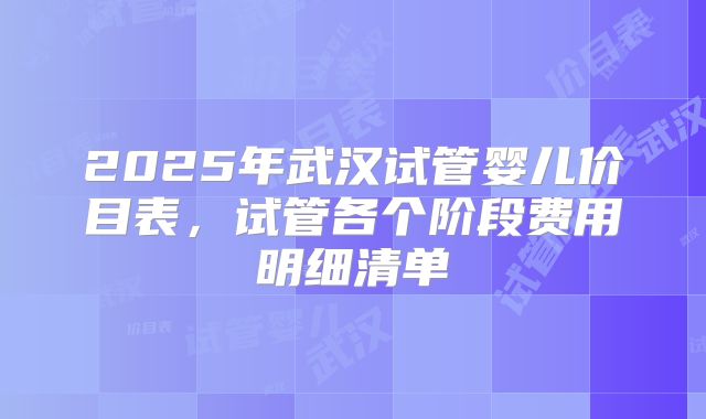 2025年武汉试管婴儿价目表,试管各个阶段费用明细清单