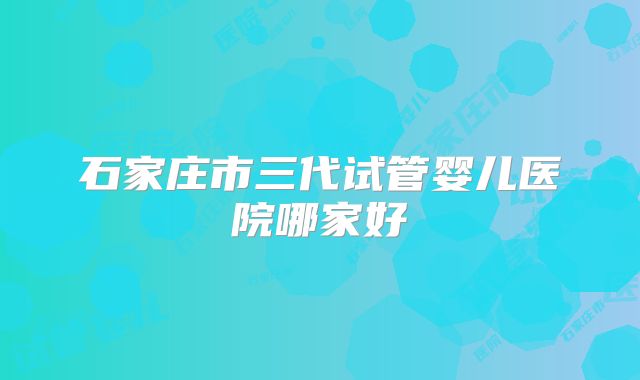 石家庄市三代试管婴儿医院哪家好