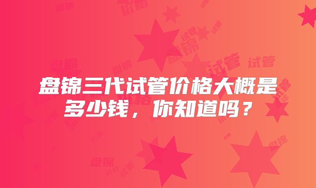 盘锦三代试管价格大概是多少钱，你知道吗？