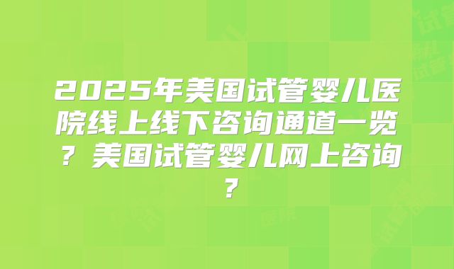 2025年美国试管婴儿医院线上线下咨询通道一览?美国试管婴儿网上咨询?