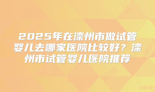 2025年在滦州市做试管婴儿去哪家医院比较好？滦州市试管婴儿医院推荐