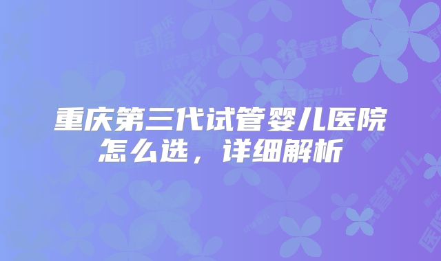 重庆第三代试管婴儿医院怎么选，详细解析