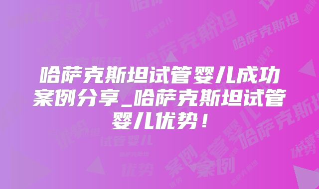 哈萨克斯坦试管婴儿成功案例分享_哈萨克斯坦试管婴儿优势!