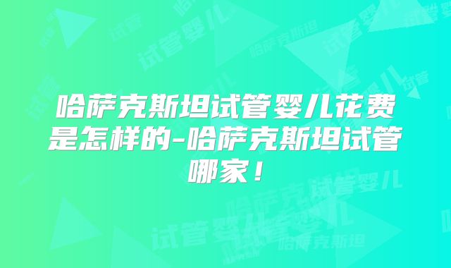 哈萨克斯坦试管婴儿花费是怎样的-哈萨克斯坦试管哪家！