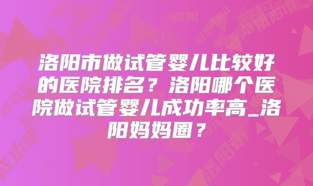 洛阳市做试管婴儿比较好的医院排名？洛阳哪个医院做试管婴儿成功率高_洛阳妈妈圈？