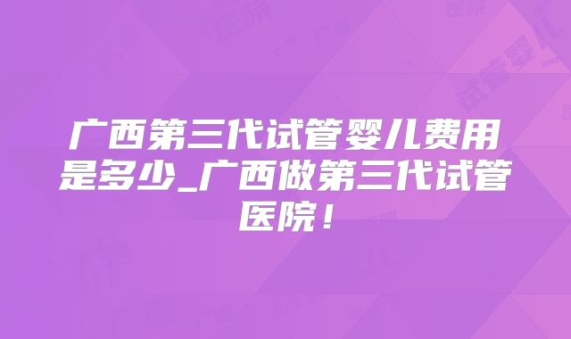 广西第三代试管婴儿费用是多少_广西做第三代试管医院！