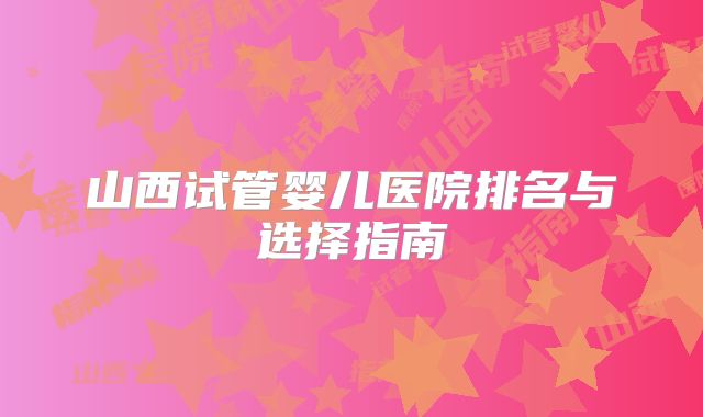 山西试管婴儿医院排名与选择指南