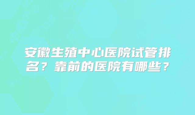 安徽生殖中心医院试管排名?靠前的医院有哪些?