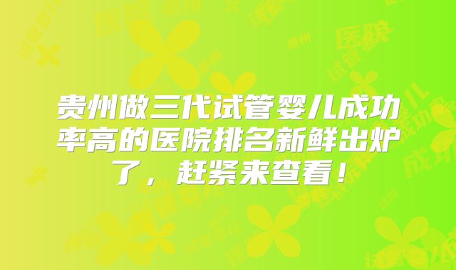 贵州做三代试管婴儿成功率高的医院排名新鲜出炉了，赶紧来查看！