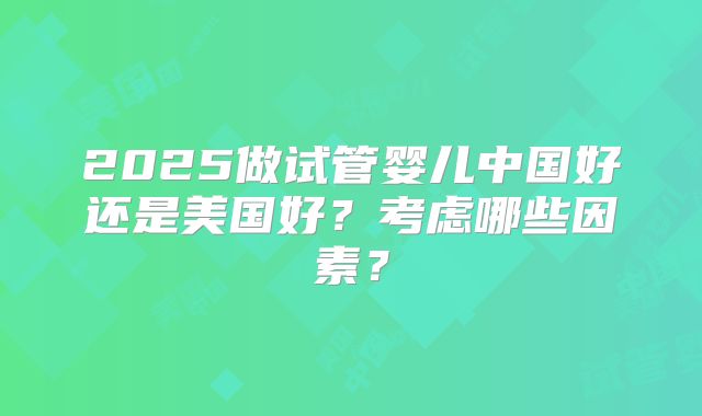 2025做试管婴儿中国好还是美国好？考虑哪些因素？