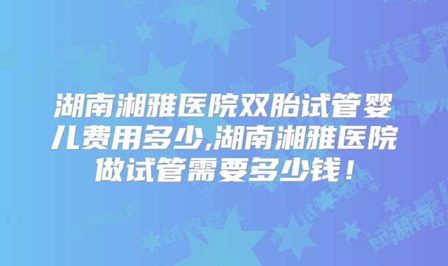 湖南湘雅医院双胎试管婴儿费用多少,湖南湘雅医院做试管需要多少钱！