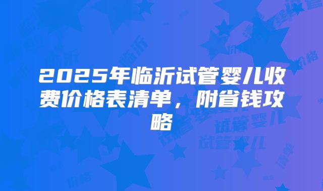 2025年临沂试管婴儿收费价格表清单，附省钱攻略