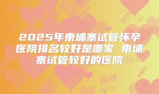 2025年柬埔寨试管怀孕医院排名较好是哪家 柬埔寨试管较好的医院