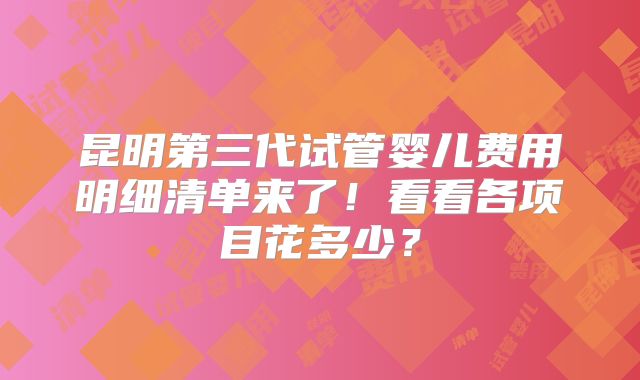昆明第三代试管婴儿费用明细清单来了！看看各项目花多少？