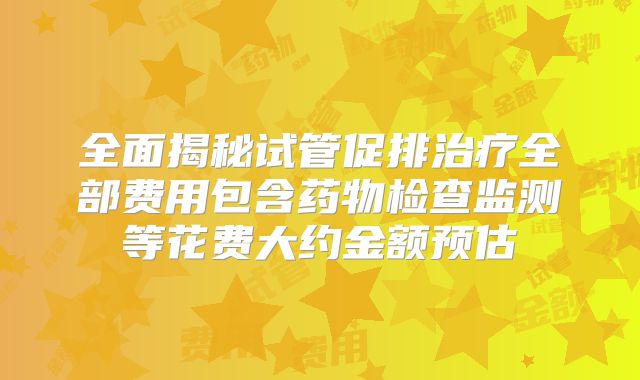 全面揭秘试管促排治疗全部费用包含药物检查监测等花费大约金额预估