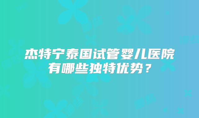 杰特宁泰国试管婴儿医院有哪些独特优势？