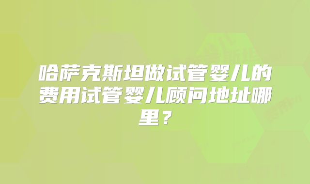 哈萨克斯坦做试管婴儿的费用试管婴儿顾问地址哪里?