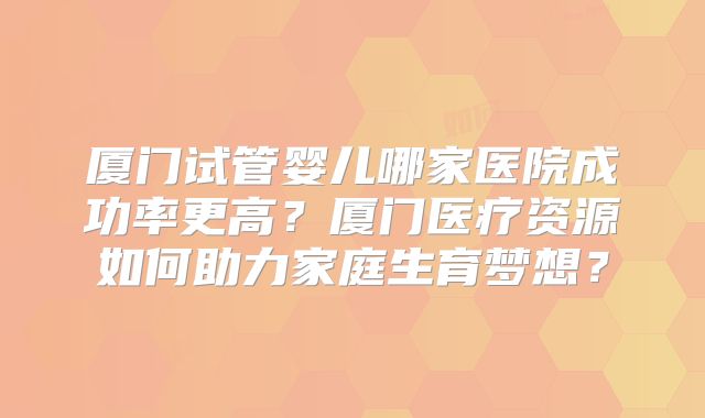 厦门试管婴儿哪家医院成功率更高？厦门医疗资源如何助力家庭生育梦想？