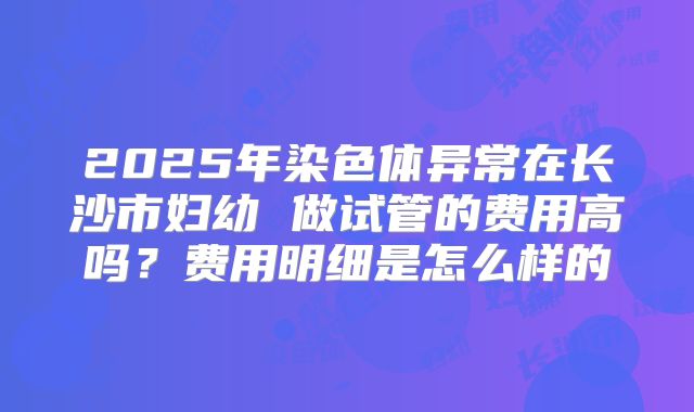 2025年染色体异常在长沙市妇幼 做试管的费用高吗？费用明细是怎么样的