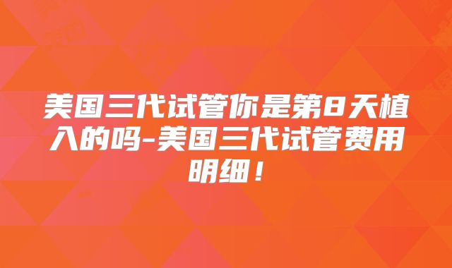 美国三代试管你是第8天植入的吗-美国三代试管费用明细！