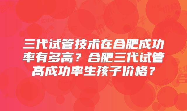 三代试管技术在合肥成功率有多高？合肥三代试管高成功率生孩子价格？