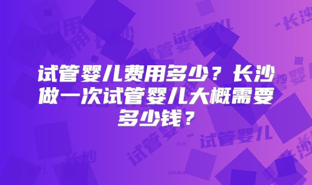 试管婴儿费用多少？长沙做一次试管婴儿大概需要多少钱？