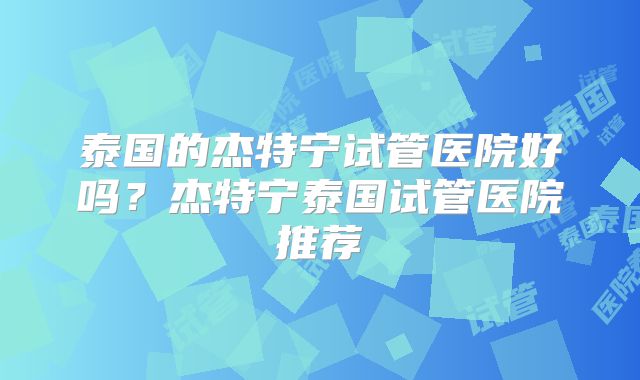 泰国的杰特宁试管医院好吗?杰特宁泰国试管医院推荐