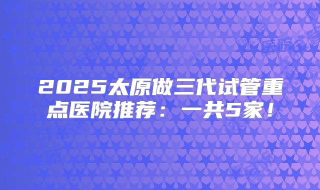 2025太原做三代试管重点医院推荐：一共5家！