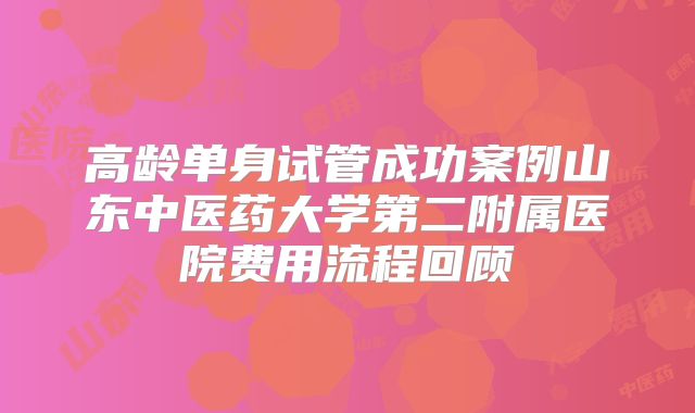 高龄单身试管成功案例山东中医药大学第二附属医院费用流程回顾