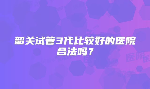 韶关试管3代比较好的医院合法吗？