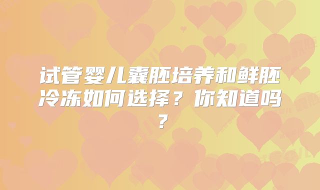 试管婴儿囊胚培养和鲜胚冷冻如何选择?你知道吗?