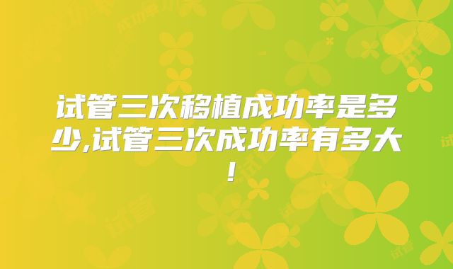 试管三次移植成功率是多少,试管三次成功率有多大！