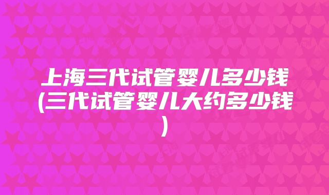 上海三代试管婴儿多少钱(三代试管婴儿大约多少钱)