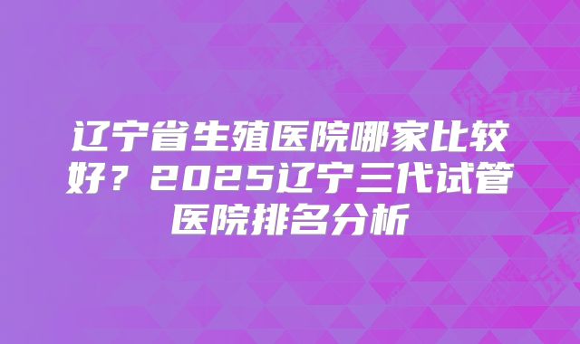 辽宁省生殖医院哪家比较好？2025辽宁三代试管医院排名分析