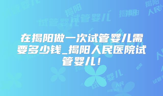 在揭阳做一次试管婴儿需要多少钱_揭阳人民医院试管婴儿！