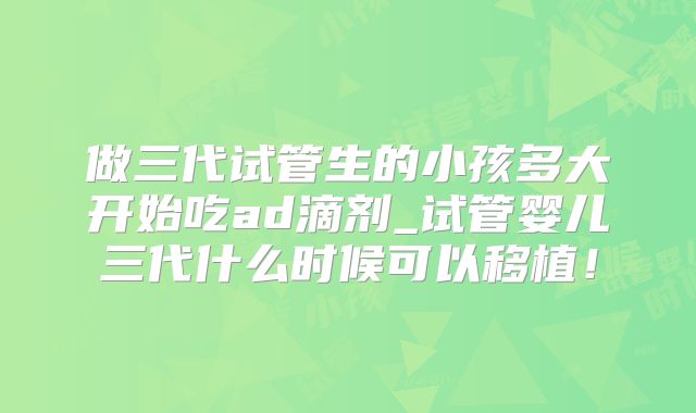 做三代试管生的小孩多大开始吃ad滴剂_试管婴儿三代什么时候可以移植！