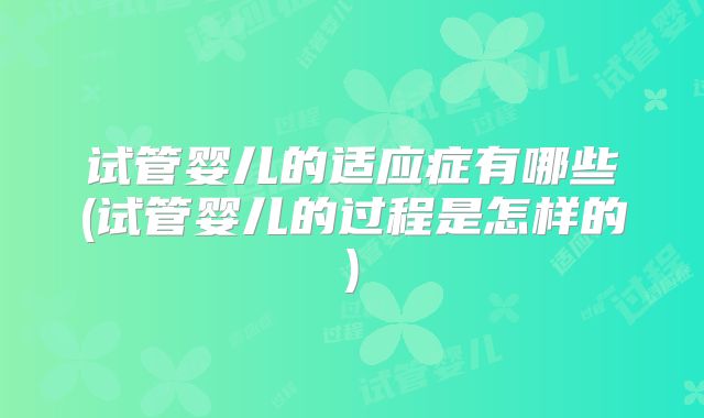 试管婴儿的适应症有哪些(试管婴儿的过程是怎样的)