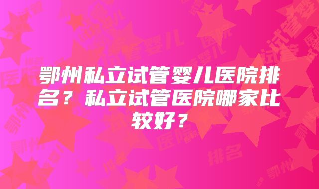 鄂州私立试管婴儿医院排名？私立试管医院哪家比较好？