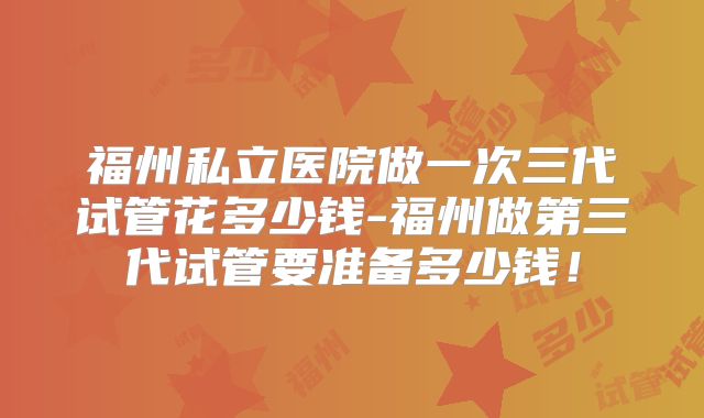 福州私立医院做一次三代试管花多少钱-福州做第三代试管要准备多少钱!