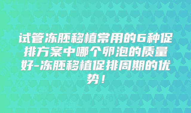 试管冻胚移植常用的6种促排方案中哪个卵泡的质量好-冻胚移植促排周期的优势！