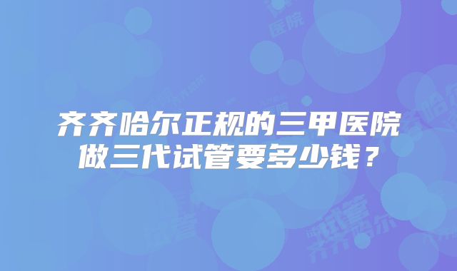 齐齐哈尔正规的三甲医院做三代试管要多少钱？