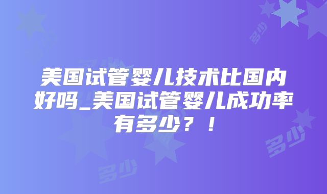 美国试管婴儿技术比国内好吗_美国试管婴儿成功率有多少?!